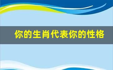 你的生肖代表你的性格表(你的生肖代表你的性格表现)