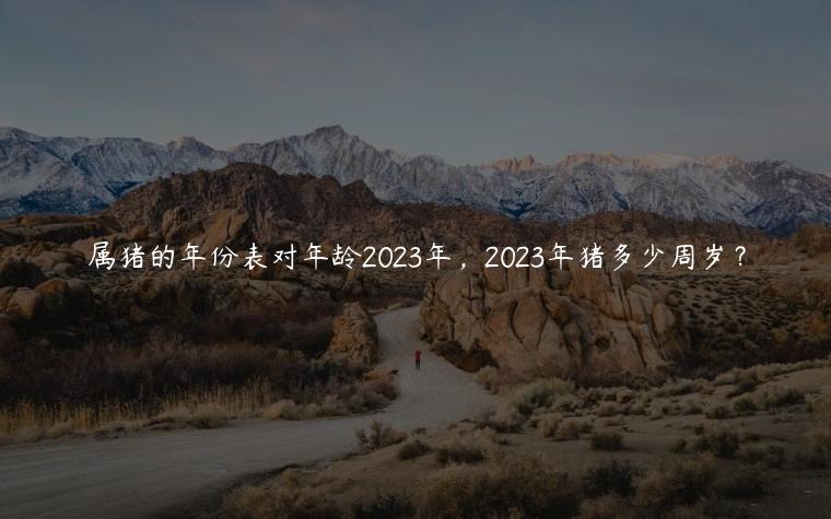 属猪的年份表对年龄2023年，2023年猪多少周岁？